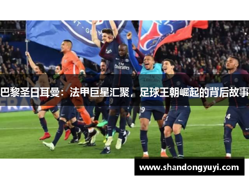 巴黎圣日耳曼：法甲巨星汇聚，足球王朝崛起的背后故事