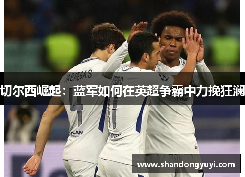 切尔西崛起：蓝军如何在英超争霸中力挽狂澜