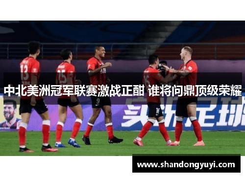 中北美洲冠军联赛激战正酣 谁将问鼎顶级荣耀